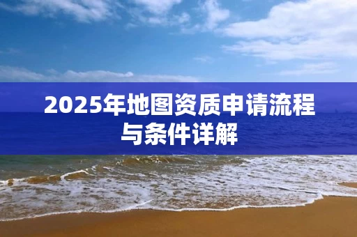 2025年地图资质申请流程与条件详解