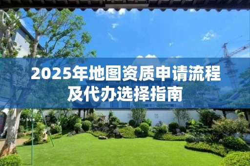 2025年地图资质申请流程及代办选择指南
