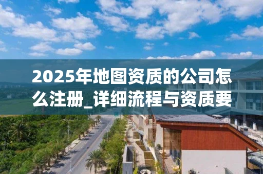 2025年地图资质的公司怎么注册_详细流程与资质要求解析