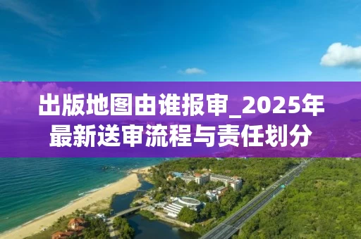 出版地图由谁报审_2025年最新送审流程与责任划分