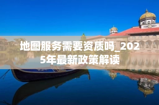 地图服务需要资质吗_2025年最新政策解读