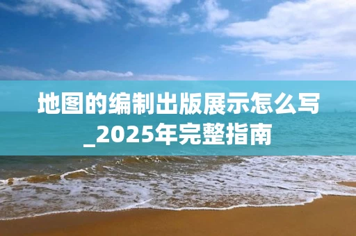 地图的编制出版展示怎么写_2025年完整指南