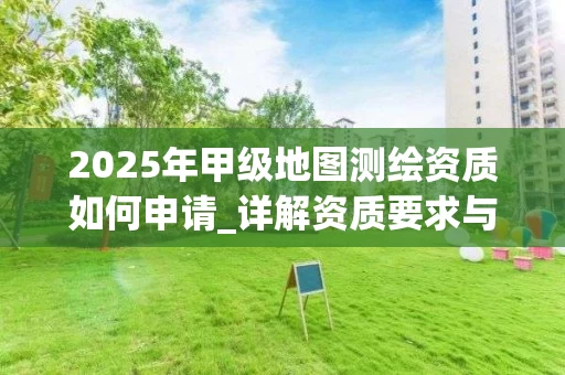 2025年甲级地图如何申请_详解资质要求与审批流程