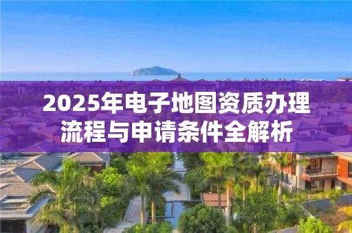 2025年电子地图资质办理流程与申请条件全解析