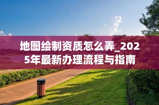 地图绘制资质怎么弄_2025年最新办理流程与指南