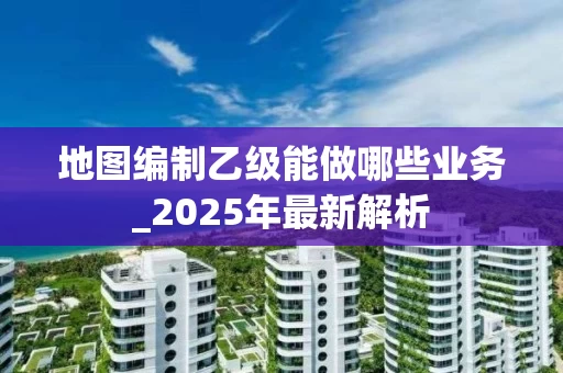 地图编制乙级能做哪些业务_2025年最新解析
