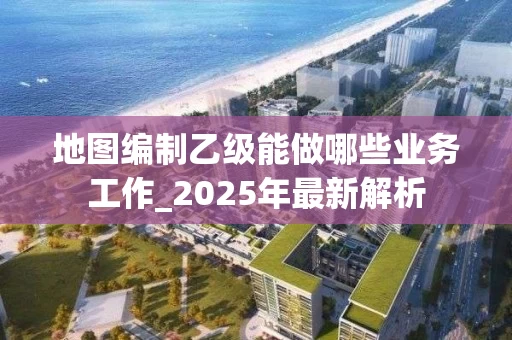地图编制乙级能做哪些业务工作_2025年最新解析