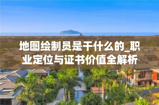 地图绘制员是干什么的_职业定位与证书价值全解析
