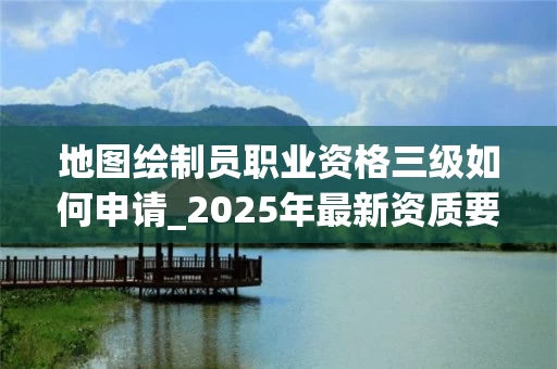 地图绘制员职业资格三级如何申请_2025年最新资质要求解析