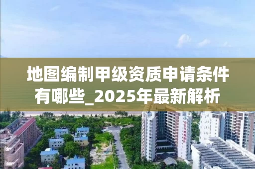 地图编制甲级资质申请条件有哪些_2025年最新解析