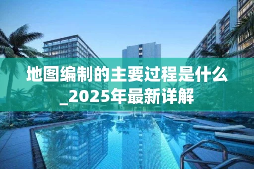 地图编制的主要过程是什么_2025年最新详解