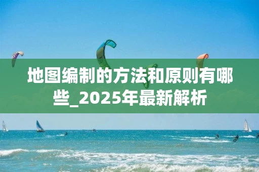 地图编制的方法和原则有哪些_2025年最新解析