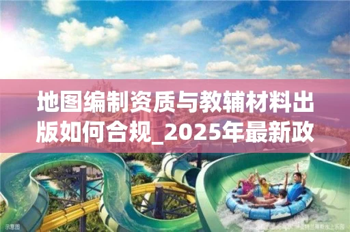 地图编制资质与教辅材料出版如何合规_2025年最新政策解读