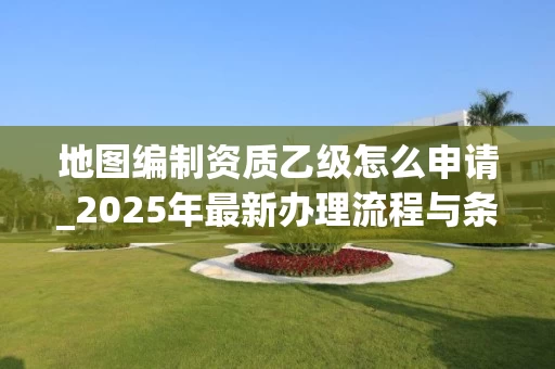 地图编制资质乙级怎么申请_2025年最新办理流程与条件解析