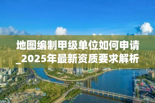 地图编制甲级单位如何申请_2025年最新资质要求解析