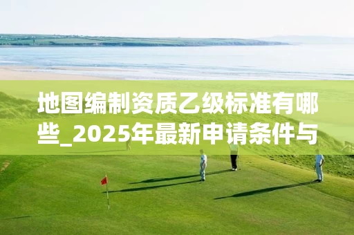 地图编制资质乙级标准有哪些_2025年最新申请条件与办理流程
