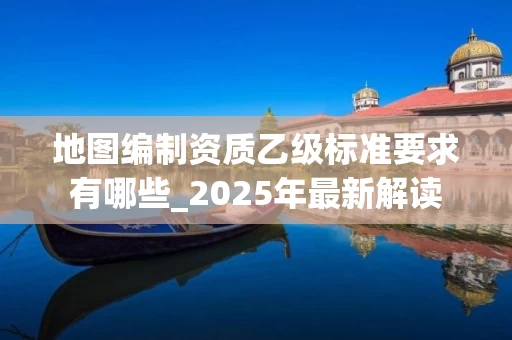 地图编制资质乙级标准要求有哪些_2025年最新解读