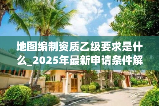 地图编制资质乙级要求是什么_2025年最新申请条件解析