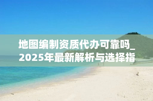 地图编制资质代办可靠吗_2025年最新解析与选择指南