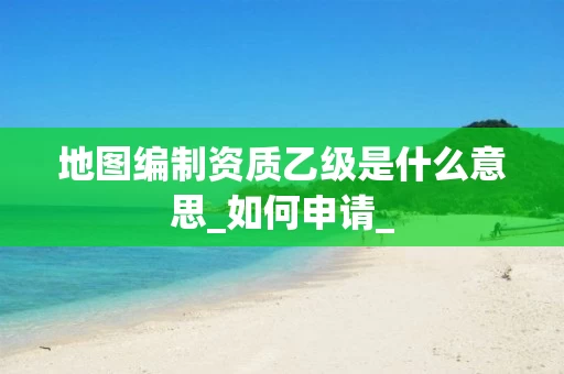 地图编制资质乙级是什么意思_如何申请_