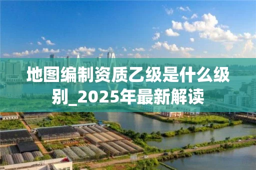 地图编制资质乙级是什么级别_2025年最新解读