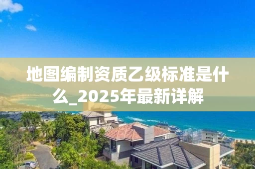 地图编制资质乙级标准是什么_2025年最新详解