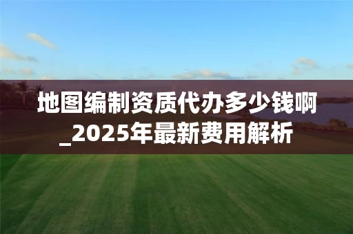 地图编制资质代办多少钱啊_2025年最新费用解析