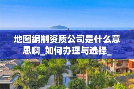 地图编制资质公司是什么意思啊_如何办理与选择_