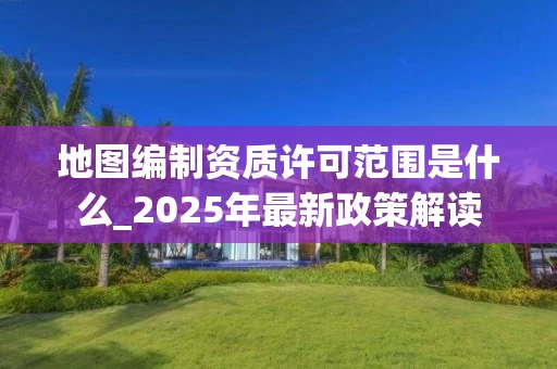 地图编制资质许可范围是什么_2025年最新政策解读
