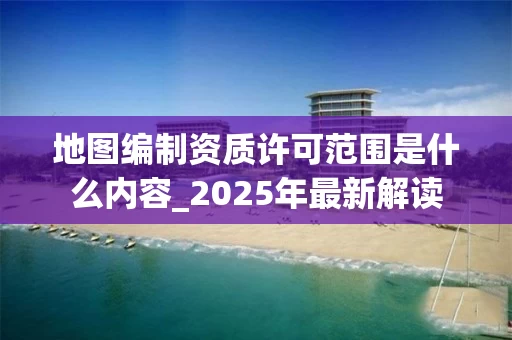 地图编制资质许可范围是什么内容_2025年最新解读