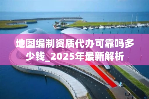 地图编制资质代办可靠吗多少钱_2025年最新解析