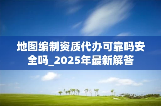 地图编制资质代办可靠吗安全吗_2025年最新解答