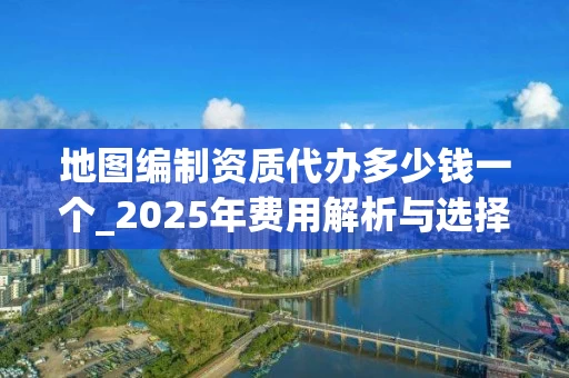 地图编制资质代办多少钱一个_2025年费用解析与选择指南