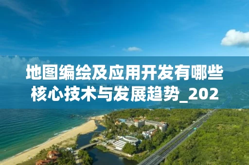 地图编绘及应用开发有哪些核心技术与发展趋势_2025年最新解析