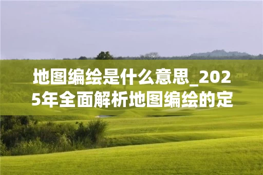 地图编绘是什么意思_2025年全面解析地图编绘的定义与流程