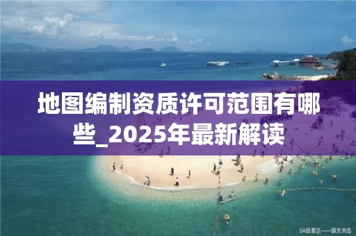 地图编制资质许可范围有哪些_2025年最新解读