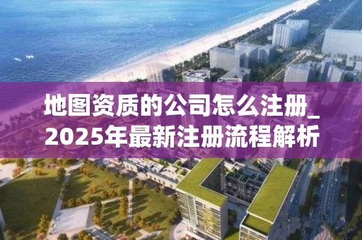 地图资质的公司怎么注册_2025年最新注册流程解析