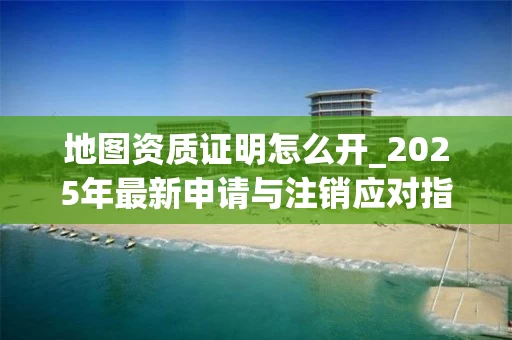 地图资质证明怎么开_2025年最新申请与注销应对指南