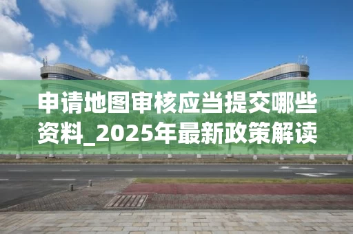 申请地图审核应当提交哪些资料_2025年最新政策解读