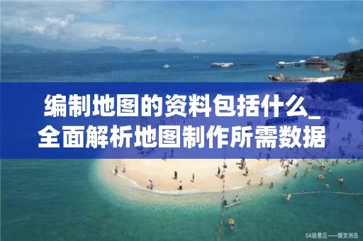编制地图的资料包括什么_全面解析地图制作所需数据类型