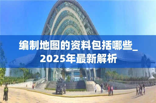 编制地图的资料包括哪些_2025年最新解析