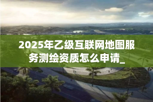 2025年乙级互联网地图服务怎么申请_