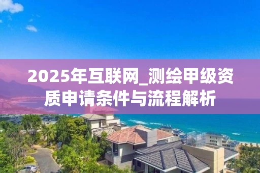 2025年互联网_测绘甲级资质申请条件与流程解析