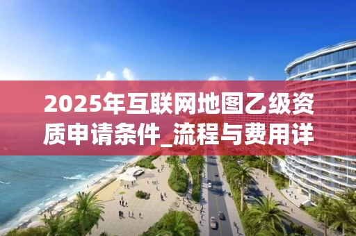 2025年互联网地图乙级资质申请条件_流程与费用详解