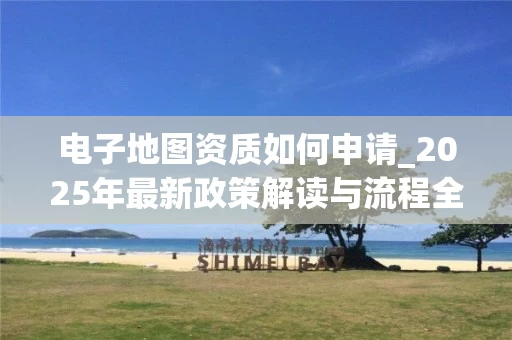 电子地图资质如何申请_2025年最新政策解读与流程全解析