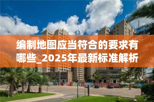 编制地图应当符合的要求有哪些_2025年最新标准解析