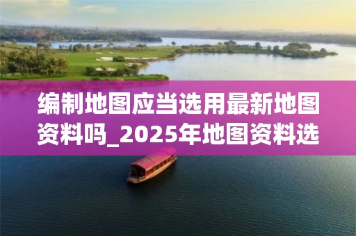 编制地图应当选用最新地图资料吗_2025年地图资料选择指南