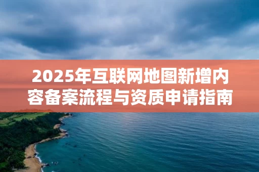 2025年互联网地图新增内容备案流程与资质申请指南