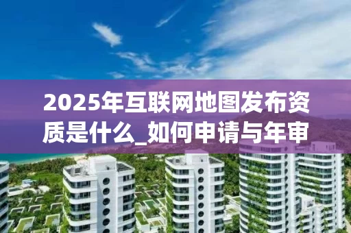 2025年互联网地图发布资质是什么_如何申请与年审_
