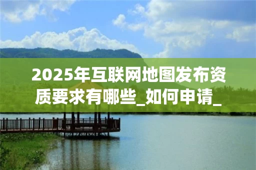2025年互联网地图发布资质要求有哪些_如何申请_